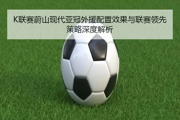 K联赛蔚山现代亚冠外援配置效果与联赛领先策略深度解析