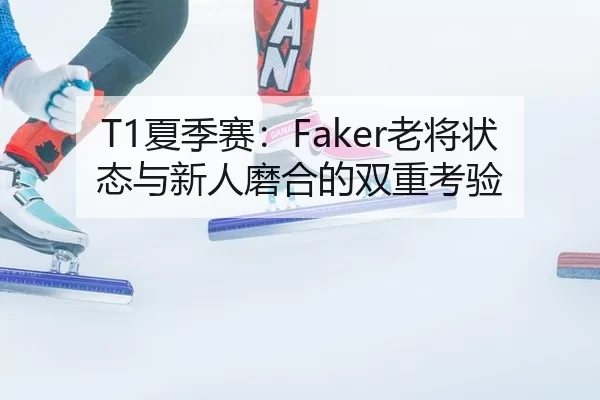 T1夏季赛：Faker老将状态与新人磨合的双重考验