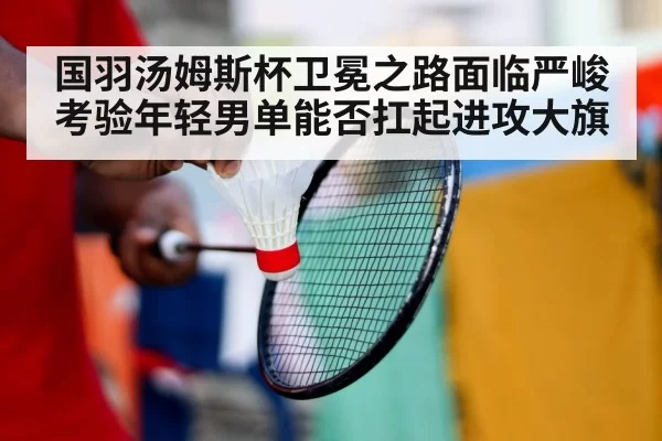 国羽汤姆斯杯卫冕之路面临严峻考验年轻男单能否扛起进攻大旗