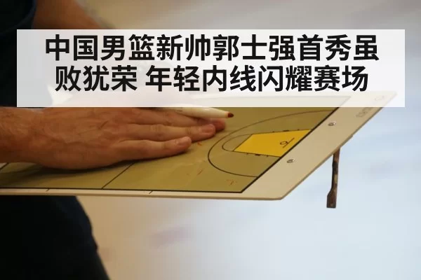 中国男篮新帅郭士强首秀虽败犹荣 年轻内线闪耀赛场